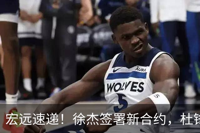 宏远速递！徐杰签署新合约，杜锋获加薪续约，徐昕深夜发声
